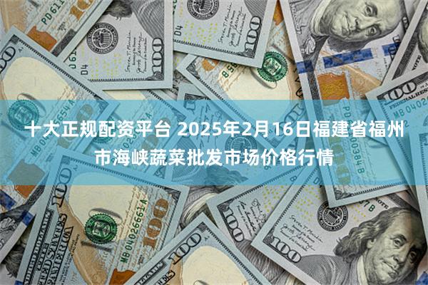 十大正规配资平台 2025年2月16日福建省福州市海峡蔬菜批发市场价格行情