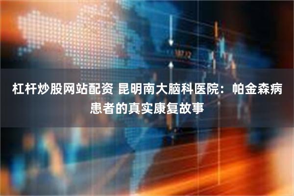 杠杆炒股网站配资 昆明南大脑科医院：帕金森病患者的真实康复故事