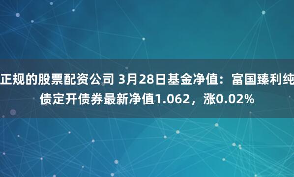 正规的股票配资公司 3月28日基金净值：富国臻利纯债定开债券最新净值1.062，涨0.02%