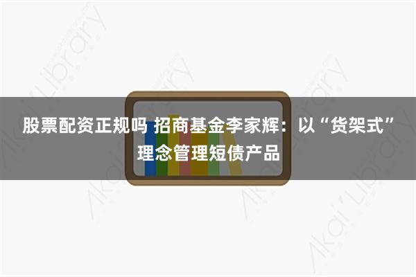 股票配资正规吗 招商基金李家辉：以“货架式”理念管理短债产品