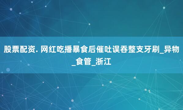 股票配资. 网红吃播暴食后催吐误吞整支牙刷_异物_食管_浙江