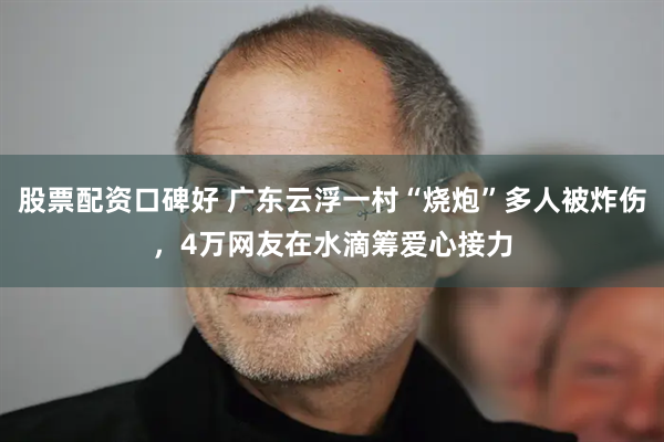 股票配资口碑好 广东云浮一村“烧炮”多人被炸伤，4万网友在水滴筹爱心接力
