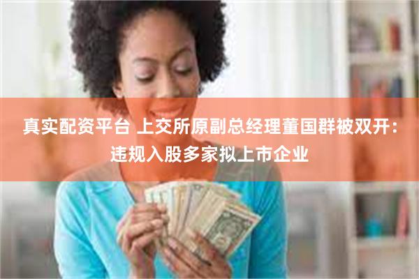 真实配资平台 上交所原副总经理董国群被双开：违规入股多家拟上市企业