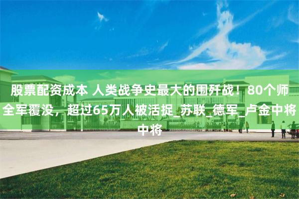 股票配资成本 人类战争史最大的围歼战！80个师全军覆没，超过65万人被活捉_苏联_德军_卢金中将