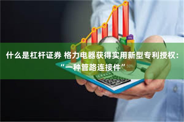 什么是杠杆证券 格力电器获得实用新型专利授权：“一种管路连接件”