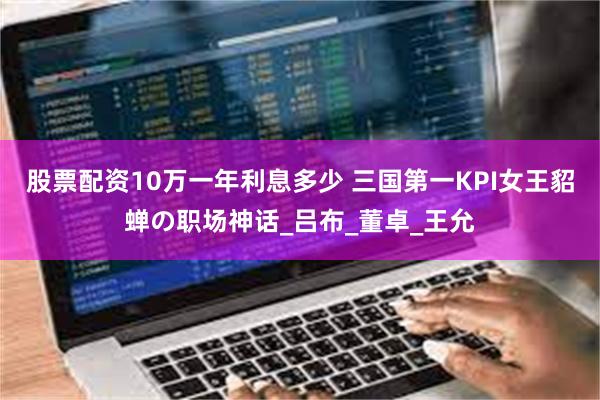 股票配资10万一年利息多少 三国第一KPI女王貂蝉の职场神话_吕布_董卓_王允