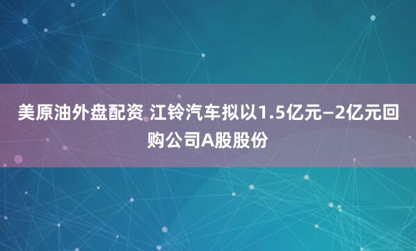 美原油外盘配资 江铃汽车拟以1.5亿元—2亿元回购公司A股股份