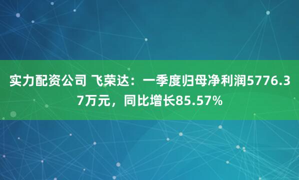 实力配资公司 飞荣达：一季度归母净利润5776.37万元，同比增长85.57%