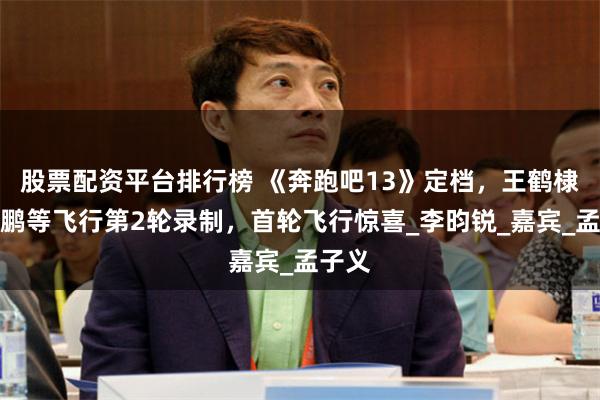 股票配资平台排行榜 《奔跑吧13》定档，王鹤棣敖瑞鹏等飞行第2轮录制，首轮飞行惊喜_李昀锐_嘉宾_孟子义