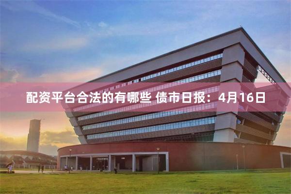 配资平台合法的有哪些 债市日报：4月16日