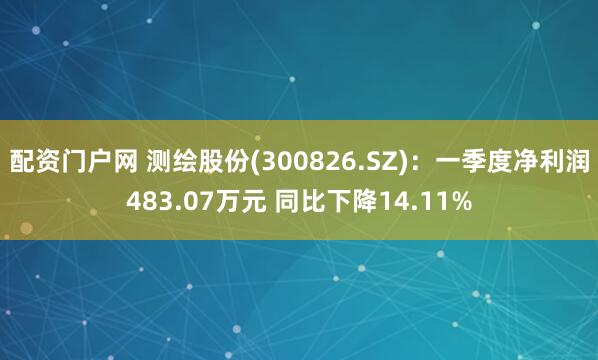 配资门户网 测绘股份(300826.SZ)：一季度净利润483.07万元 同比下降14.11%