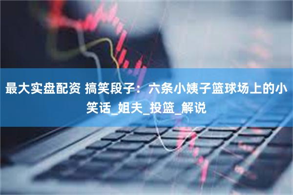 最大实盘配资 搞笑段子:六条小姨子篮球场上的小笑话_姐夫_投篮_解说