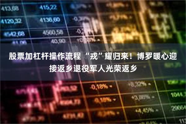股票加杠杆操作流程 “戎”耀归来！博罗暖心迎接返乡退役军人光荣返乡
