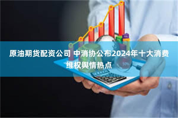 原油期货配资公司 中消协公布2024年十大消费维权舆情热点