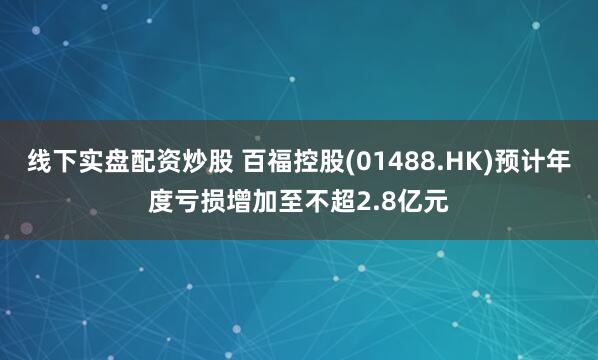 线下实盘配资炒股 百福控股(01488.HK)预计年度亏损增加至不超2.8亿元