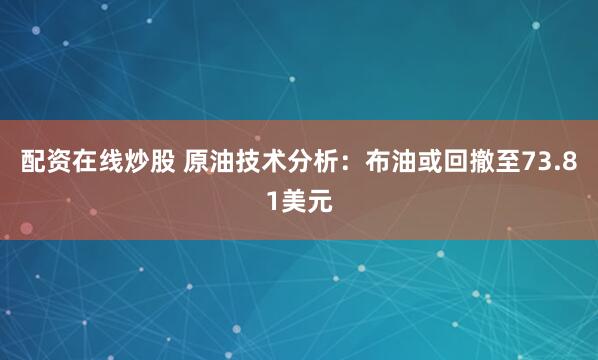 配资在线炒股 原油技术分析：布油或回撤至73.81美元