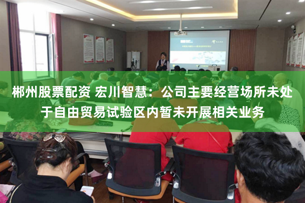 郴州股票配资 宏川智慧：公司主要经营场所未处于自由贸易试验区内暂未开展相关业务