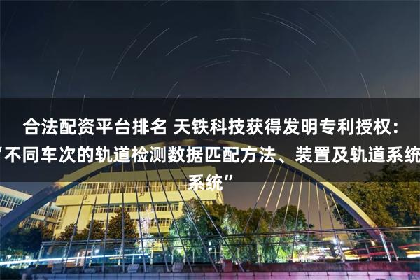 合法配资平台排名 天铁科技获得发明专利授权：“不同车次的轨道检测数据匹配方法、装置及轨道系统”