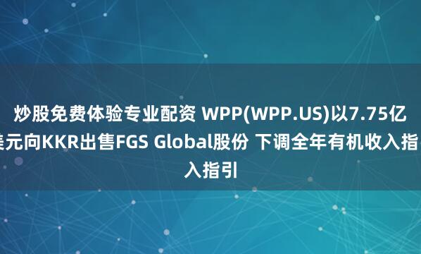 炒股免费体验专业配资 WPP(WPP.US)以7.75亿美元向KKR出售FGS Global股份 下调全年有机收入指引