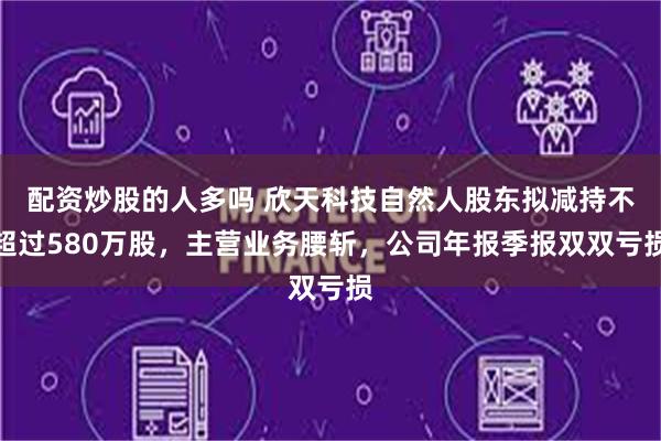 配资炒股的人多吗 欣天科技自然人股东拟减持不超过580万股，主营业务腰斩，公司年报季报双双亏损