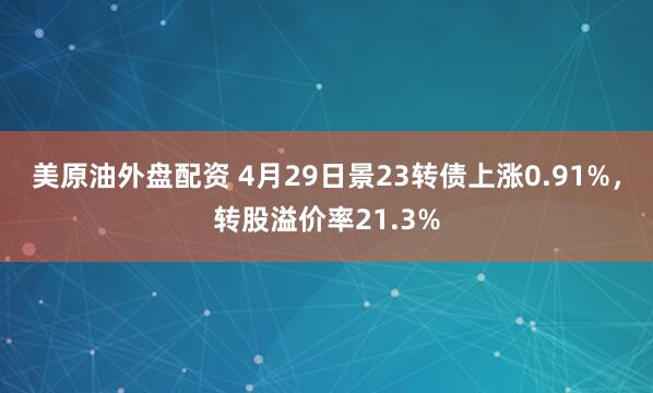 美原油外盘配资 4月29日景23转债上涨0.91%，转股溢价率21.3%
