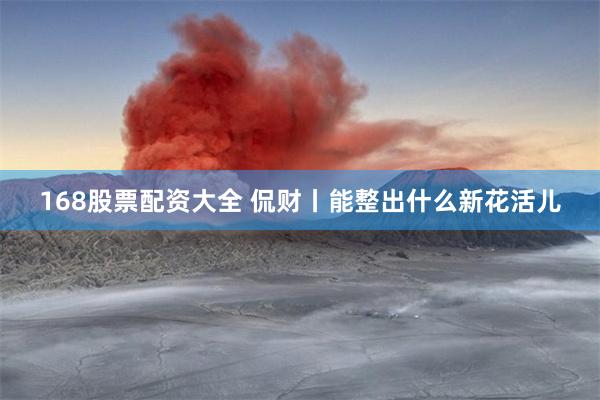 168股票配资大全 侃财丨能整出什么新花活儿