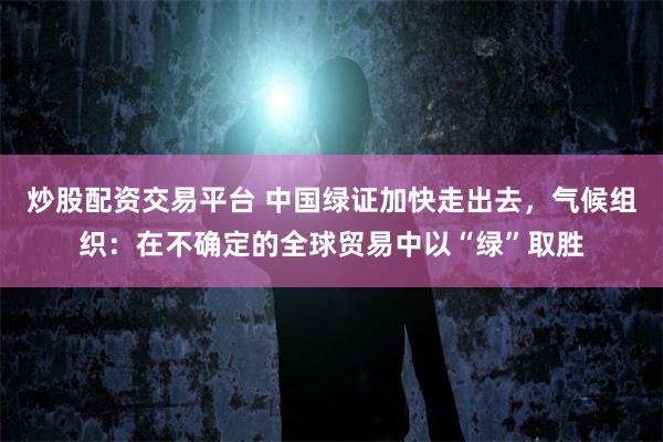 炒股配资交易平台 中国绿证加快走出去，气候组织：在不确定的全球贸易中以“绿”取胜