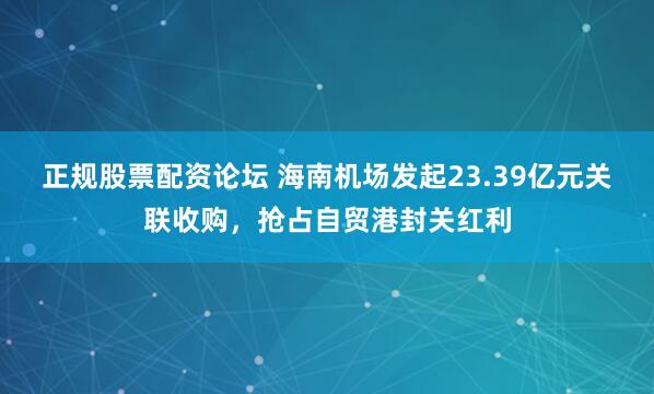 正规股票配资论坛 海南机场发起23.39亿元关联收购，抢占自贸港封关红利