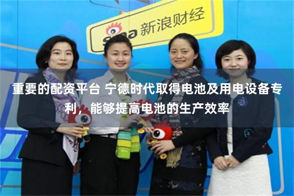 重要的配资平台 宁德时代取得电池及用电设备专利，能够提高电池的生产效率