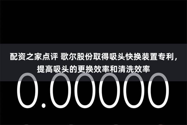 配资之家点评 歌尔股份取得吸头快换装置专利，提高吸头的更换效率和清洗效率