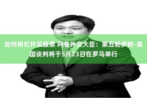 如何用杠杆买股票 阿曼外交大臣：第五轮伊朗-美国谈判将于5月23日在罗马举行