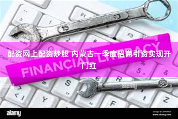 配资网上配资炒股 内蒙古一季度招商引资实现开门红