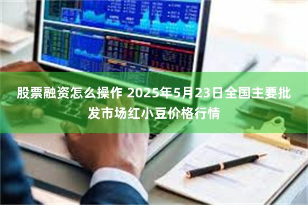 股票融资怎么操作 2025年5月23日全国主要批发市场红小豆价格行情