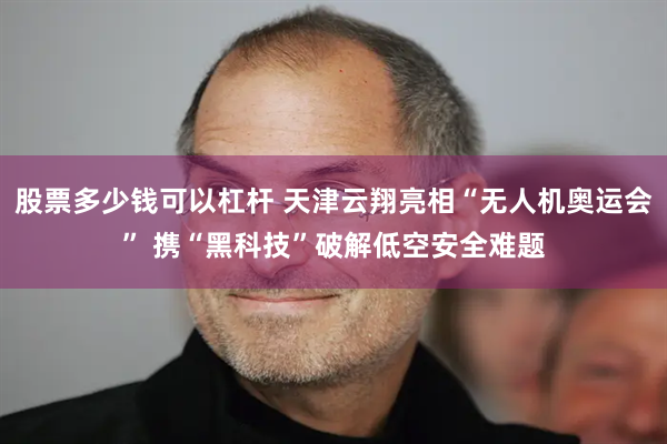 股票多少钱可以杠杆 天津云翔亮相“无人机奥运会” 携“黑科技”破解低空安全难题