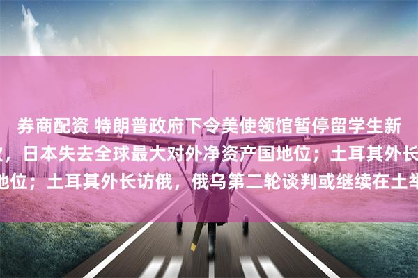 券商配资 特朗普政府下令美使领馆暂停留学生新签证面谈；34年来首次，日本失去全球最大对外净资产国地位；土耳其外长访俄，俄乌第二轮谈判或继续在土举行｜早报