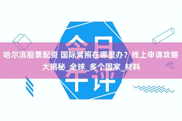 哈尔滨股票配资 国际驾照在哪里办？线上申请攻略大揭秘_全球_多个国家_材料