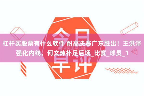 杠杆买股票有什么软件 耐高决赛广东胜出！王洪泽强化内线，何文炜补足后场_比赛_球员_1