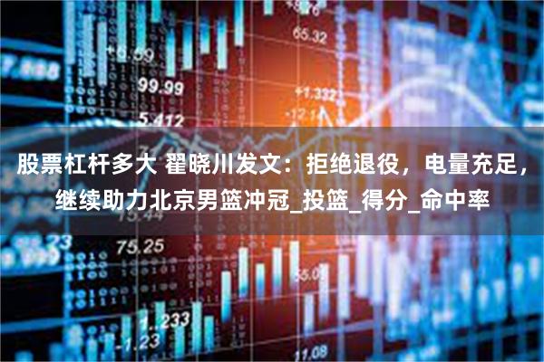 股票杠杆多大 翟晓川发文：拒绝退役，电量充足，继续助力北京男篮冲冠_投篮_得分_命中率