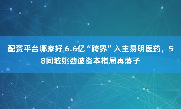 配资平台哪家好 6.6亿“跨界”入主易明医药，58同城姚劲波资本棋局再落子