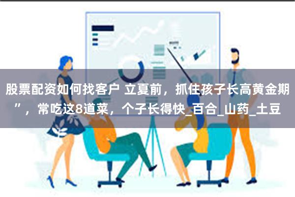 股票配资如何找客户 立夏前，抓住孩子长高黄金期”，常吃这8道菜，个子长得快_百合_山药_土豆