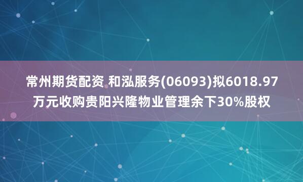 常州期货配资 和泓服务(06093)拟6018.97万元收购贵阳兴隆物业管理余下30%股权