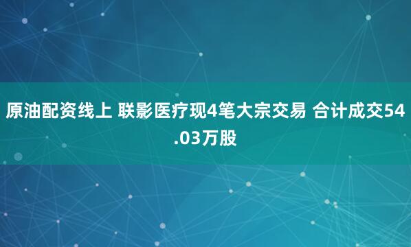 原油配资线上 联影医疗现4笔大宗交易 合计成交54.03万股