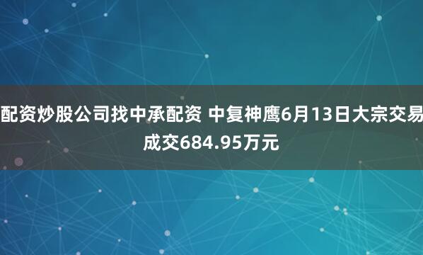配资炒股公司找中承配资 中复神鹰6月13日大宗交易成交684.95万元