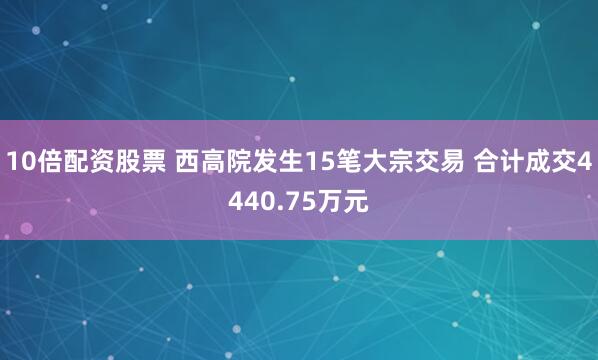 10倍配资股票 西高院发生15笔大宗交易 合计成交4440.75万元