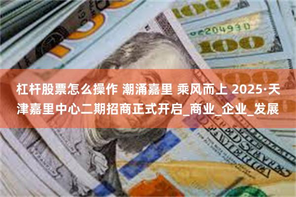 杠杆股票怎么操作 潮涌嘉里 乘风而上 2025·天津嘉里中心二期招商正式开启_商业_企业_发展