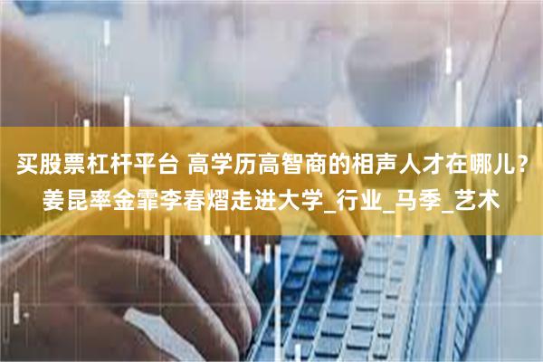 买股票杠杆平台 高学历高智商的相声人才在哪儿？姜昆率金霏李春熠走进大学_行业_马季_艺术