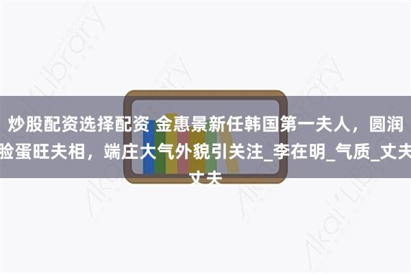 炒股配资选择配资 金惠景新任韩国第一夫人，圆润脸蛋旺夫相，端庄大气外貌引关注_李在明_气质_丈夫