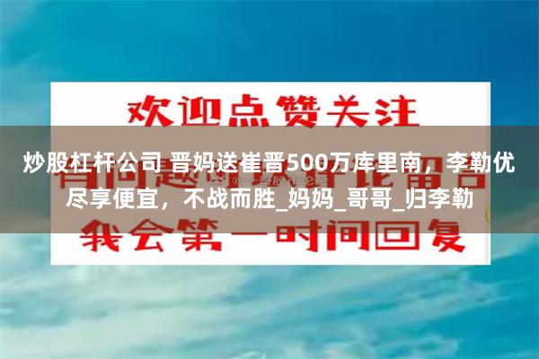 炒股杠杆公司 晋妈送崔晋500万库里南，李勒优尽享便宜，不战而胜_妈妈_哥哥_归李勒