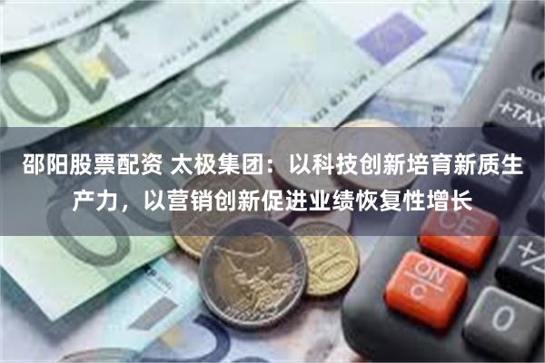 邵阳股票配资 太极集团：以科技创新培育新质生产力，以营销创新促进业绩恢复性增长